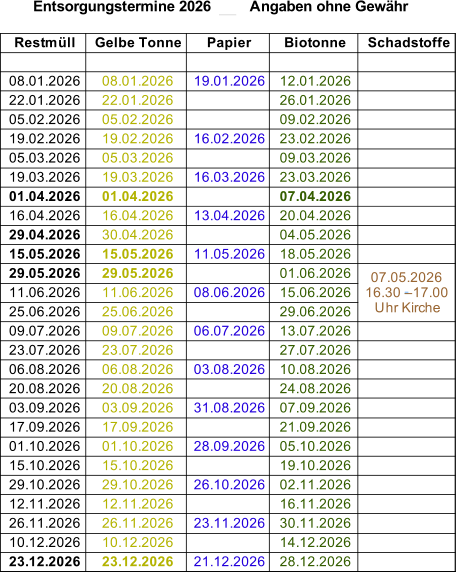 Entsorgungstermine 2026         Angaben ohne Gewähr Restmüll Gelbe Tonne Papier Biotonne Schadstoffe 08.01.2026 08.01.2026 19.01.2026 12.01.2026 22.01.2026 22.01.2026 26.01.2026 05.02.2026 05.02.2026 09.02.2026 19.02.2026 19.02.2026 16.02.2026 23.02.2026 05.03.2026 05.03.2026 09.03.2026 19.03.2026 19.03.2026 16.03.2026 23.03.2026 01.04.2026 01.04.2026 07.04.2026 16.04.2026 16.04.2026 13.04.2026 20.04.2026 29.04.2026 30.04.2026 04.05.2026 15.05.2026 15.05.2026 11.05.2026 18.05.2026 29.05.2026 29.05.2026 01.06.2026 11.06.2026 11.06.2026 08.06.2026 15.06.2026 25.06.2026 25.06.2026 29.06.2026 09.07.2026 09.07.2026 06.07.2026 13.07.2026 23.07.2026 23.07.2026 27.07.2026 06.08.2026 06.08.2026 03.08.2026 10.08.2026 20.08.2026 20.08.2026 24.08.2026 03.09.2026 03.09.2026 31.08.2026 07.09.2026 17.09.2026 17.09.2026 21.09.2026 01.10.2026 01.10.2026 28.09.2026 05.10.2026 15.10.2026 15.10.2026 19.10.2026 29.10.2026 29.10.2026 26.10.2026 02.11.2026 12.11.2026 12.11.2026 16.11.2026 26.11.2026 26.11.2026 23.11.2026 30.11.2026 10.12.2026 10.12.2026 14.12.2026 23.12.2026 23.12.2026 21.12.2026 28.12.2026 07.05.2026   16.30 – 17.00  Uhr Kirche